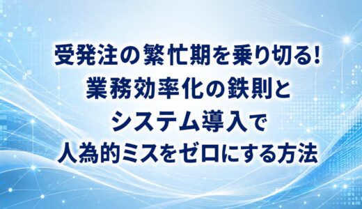 受発注の繁忙期を乗り切る！業務効率化の鉄則とシステム導入で人為的ミスをゼロにする方法